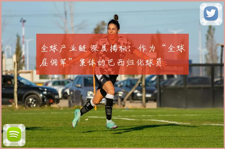 全球产业链 深度揭秘：作为“全球雇佣军”集体的巴西归化球员