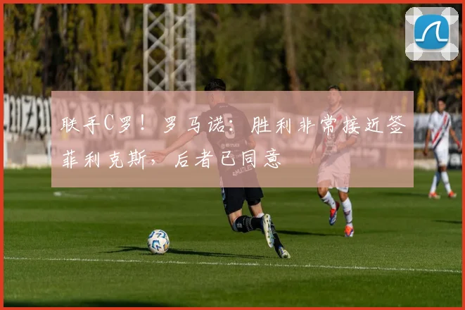 联手C罗！罗马诺：胜利非常接近签菲利克斯，后者已同意