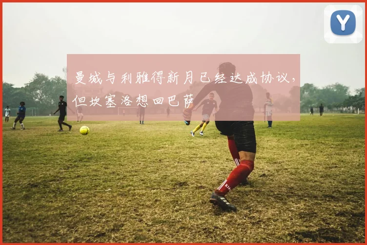 曼城与利雅得新月已经达成协议，但坎塞洛想回巴萨
