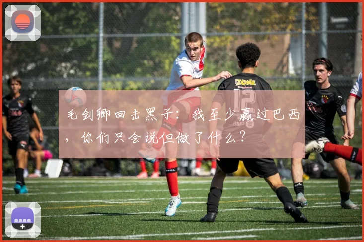 毛剑卿回击黑子：我至少赢过巴西，你们只会说但做了什么？