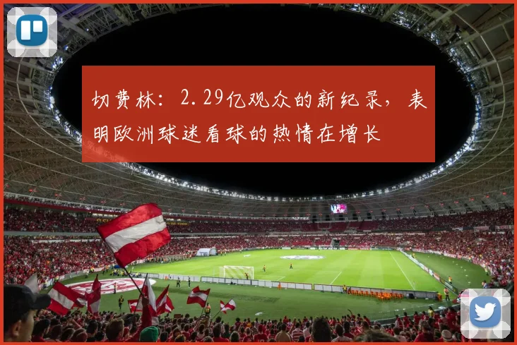 切费林：2.29亿观众的新纪录，表明欧洲球迷看球的热情在增长
