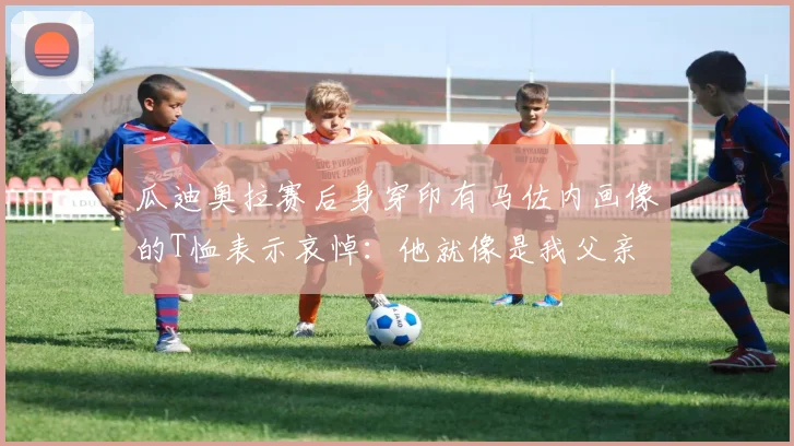 瓜迪奥拉赛后身穿印有马佐内画像的T恤表示哀悼：他就像是我父亲
