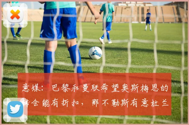 意媒：巴黎和曼联希望奥斯梅恩的转会能有折扣，那不勒斯有意杜兰