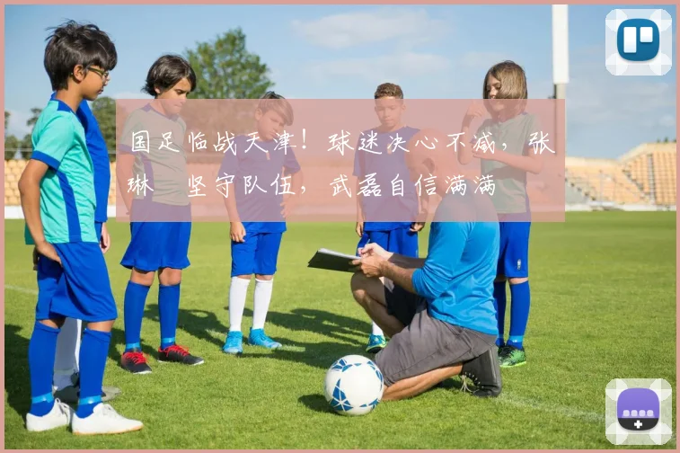 国足临战天津！球迷决心不减，张琳芃坚守队伍，武磊自信满满