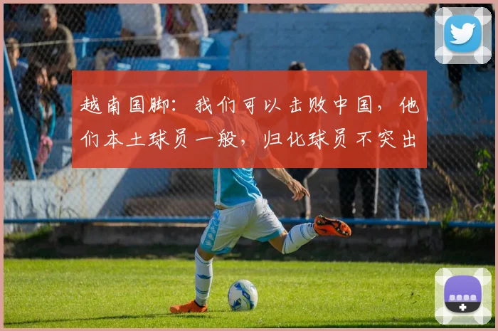 越南国脚：我们可以击败中国，他们本土球员一般，归化球员不突出
