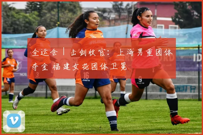 全运会｜击剑收官：上海男重团体夺金 福建女花团体卫冕