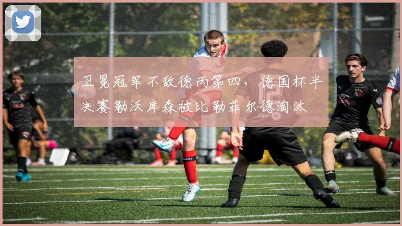卫冕冠军不敌德丙第四，德国杯半决赛勒沃库森被比勒菲尔德淘汰