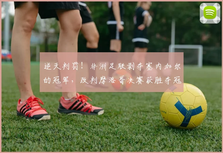 逆天判罚！非洲足联剥夺塞内加尔的冠军，改判摩洛哥决赛获胜夺冠