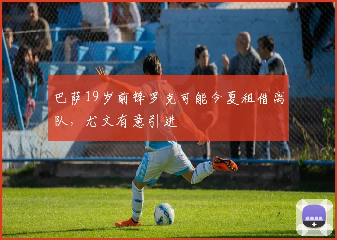 巴萨19岁前锋罗克可能今夏租借离队，尤文有意引进