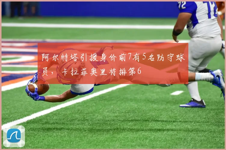 阿尔特塔引援身价前7有5名防守球员，卡拉菲奥里将排第6