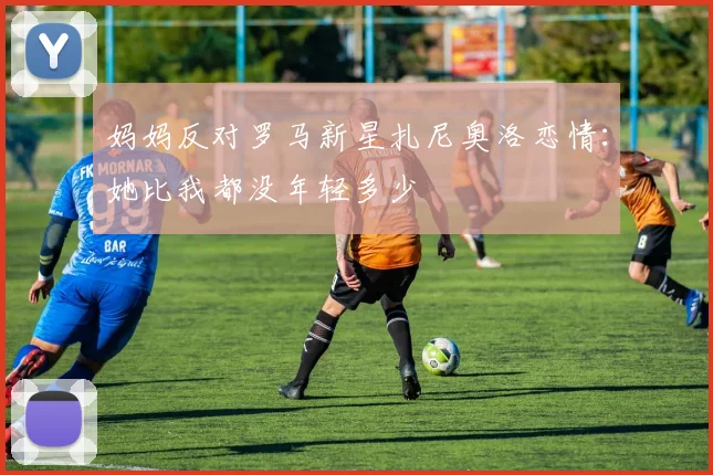 妈妈反对罗马新星扎尼奥洛恋情：她比我都没年轻多少