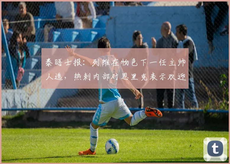 泰晤士报：列维在物色下一任主帅人选，热刺内部对恩里克表示欢迎