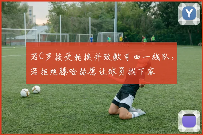 若C罗接受轮换并致歉可回一线队，若拒绝滕哈赫愿让球员找下家