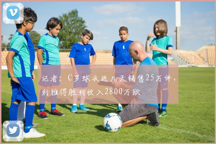 记者：C罗球衣近几天销售25万件，利雅得胜利收入2800万欧
