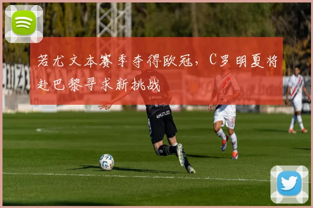 若尤文本赛季夺得欧冠，C罗明夏将赴巴黎寻求新挑战