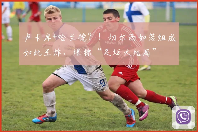 卢卡库+哈兰德？！切尔西如若组成如此王炸，堪称“足坛大结局”