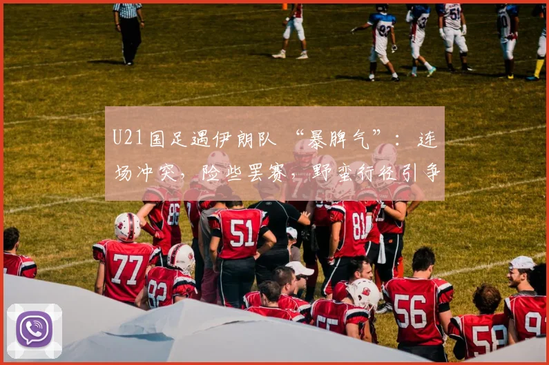 U21国足遇伊朗队 “暴脾气”：连场冲突，险些罢赛，野蛮行径引争议