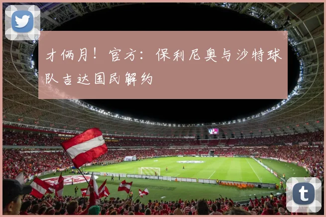 才俩月！官方：保利尼奥与沙特球队吉达国民解约