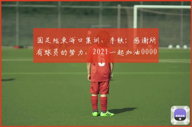 国足结束海口集训，李铁：感谢所有球员的努力，2021一起加油0000644