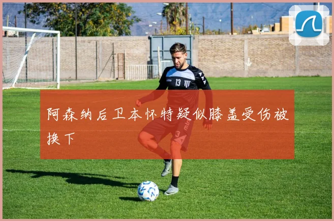 阿森纳后卫本怀特疑似膝盖受伤被换下
