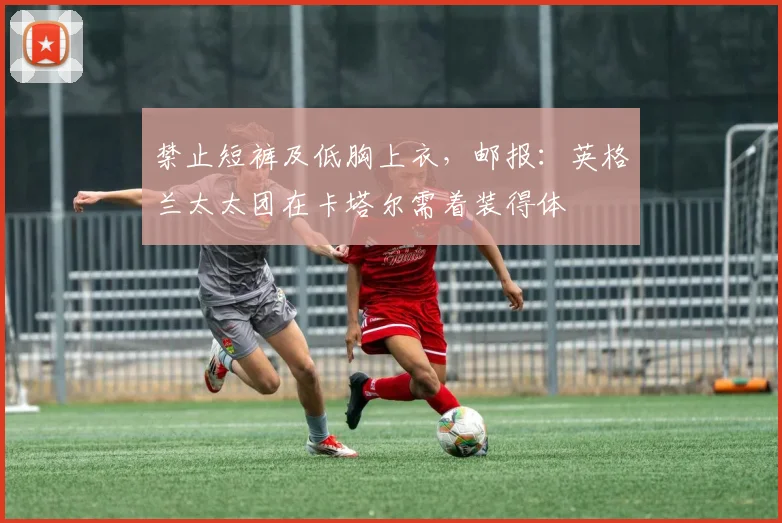 禁止短裤及低胸上衣，邮报：英格兰太太团在卡塔尔需着装得体