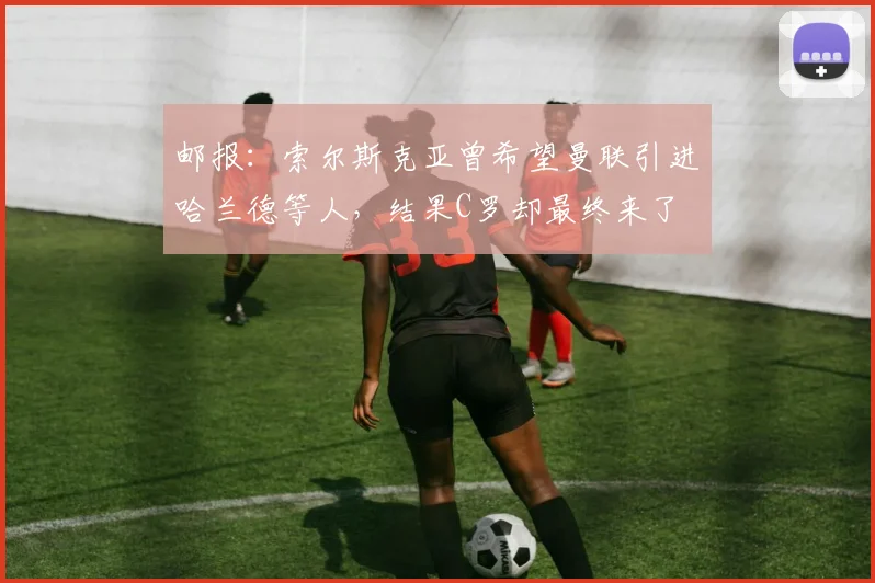邮报：索尔斯克亚曾希望曼联引进哈兰德等人，结果C罗却最终来了