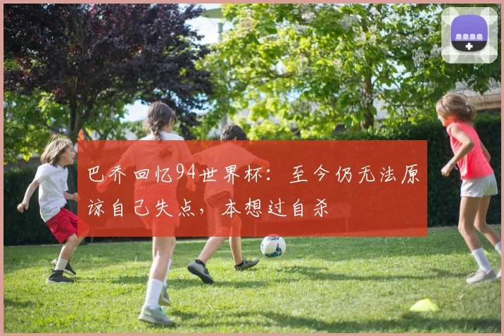 巴乔回忆94世界杯：至今仍无法原谅自己失点，本想过自杀