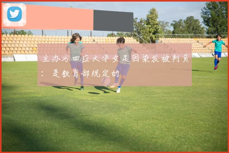 主办方回应大学女足因染发被判负：是教育部规定的