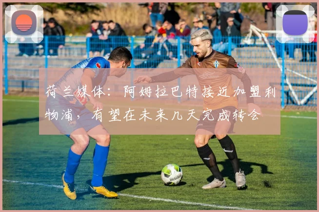荷兰媒体：阿姆拉巴特接近加盟利物浦，有望在未来几天完成转会