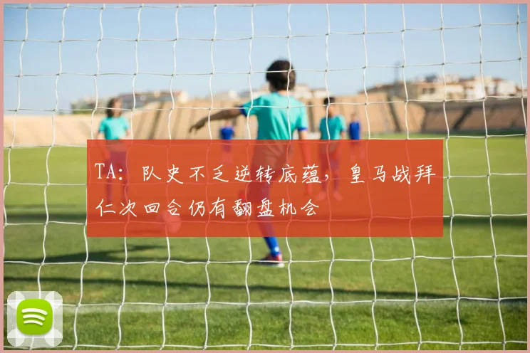 TA：队史不乏逆转底蕴，皇马战拜仁次回合仍有翻盘机会
