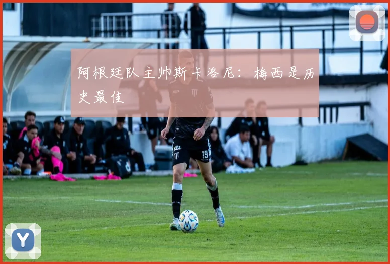 阿根廷队主帅斯卡洛尼：梅西是历史最佳