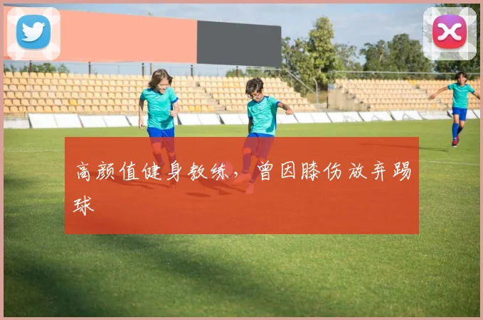 高颜值健身教练，曾因膝伤放弃踢球
