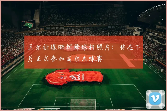贝尔社媒晒挥舞球杆照片：将在下月正式参加高尔夫球赛