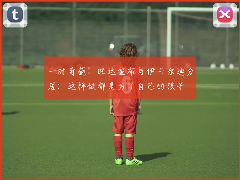 一对奇葩！旺达宣布与伊卡尔迪分居：这样做都是为了自己的孩子