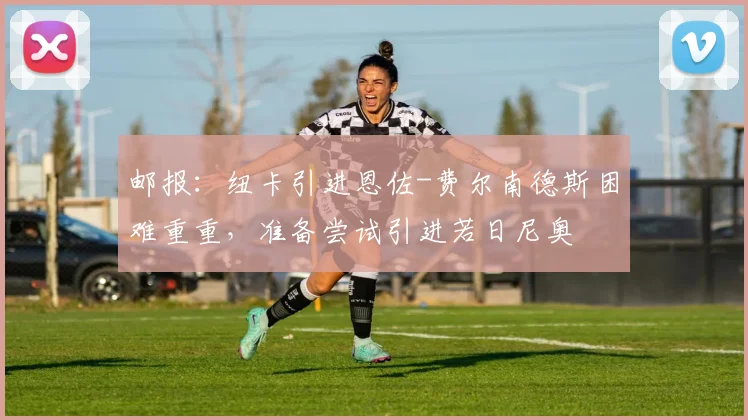 邮报：纽卡引进恩佐-费尔南德斯困难重重，准备尝试引进若日尼奥