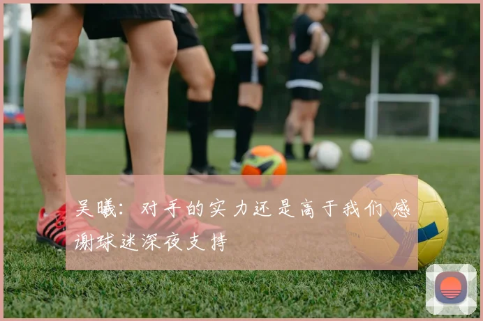 吴曦：对手的实力还是高于我们 感谢球迷深夜支持