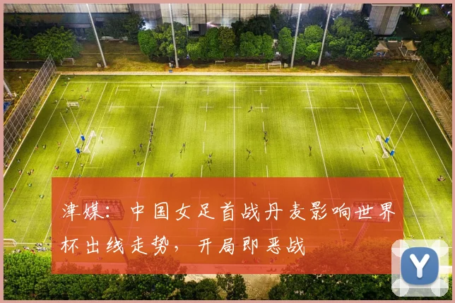 津媒：中国女足首战丹麦影响世界杯出线走势，开局即恶战
