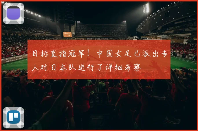 目标直指冠军！中国女足已派出专人对日本队进行了详细考察