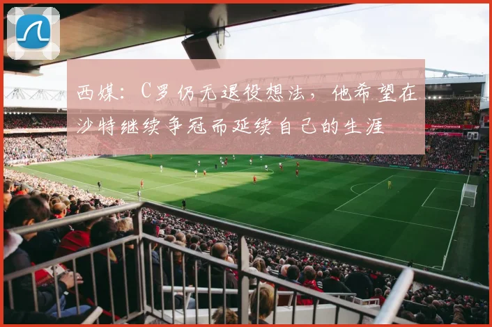 西媒：C罗仍无退役想法，他希望在沙特继续争冠而延续自己的生涯