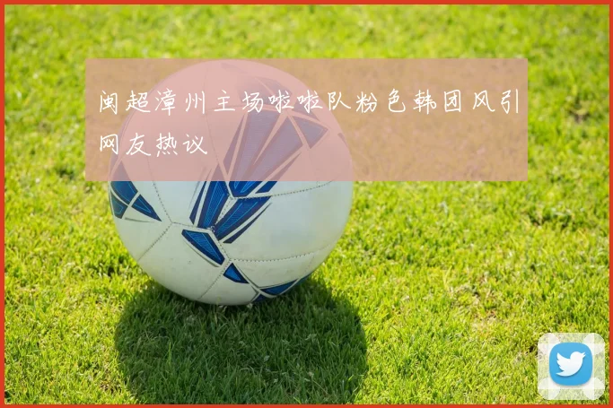 闽超漳州主场啦啦队粉色韩团风引网友热议